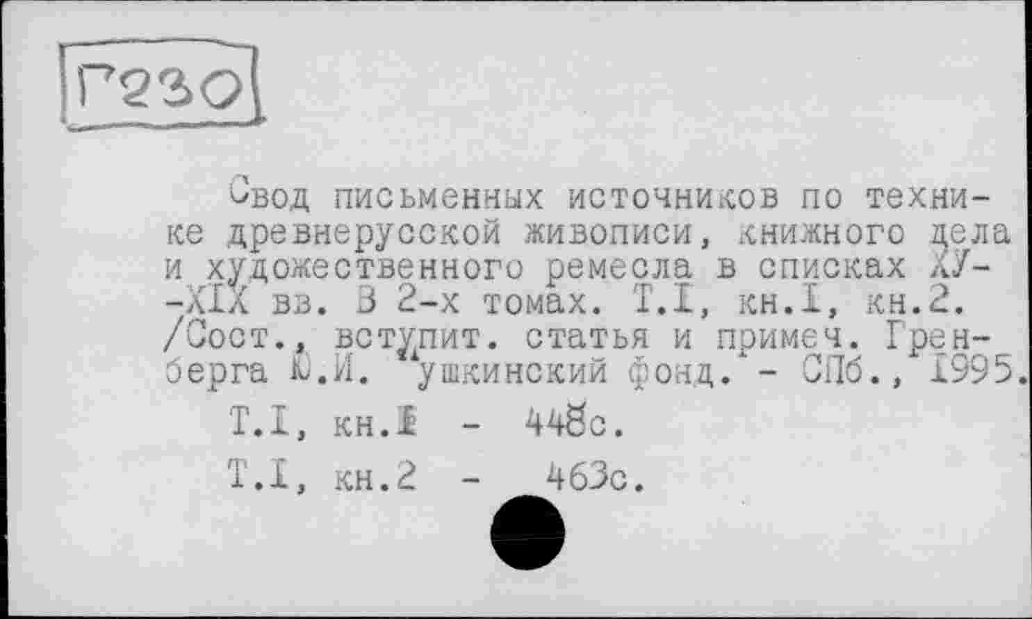 ﻿Свод письменных источников по технике древнерусской живописи, книжного цела и художественного ремесла в списках ХУ--XIX вв. 3 2-х томах. T.I, кн.1, кн.2. /Соот., вступит, статья и примеч. Грен-берга К).И. ушкинский фонд. - СПб., 1995.
Т.І, кн.1 - 448с.
Т.І, кн.2 -	463с.